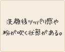 洗顔後ツッパリ感や粉が吹く状態がある。