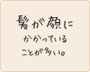 髪が顔にかかっていることが多い。